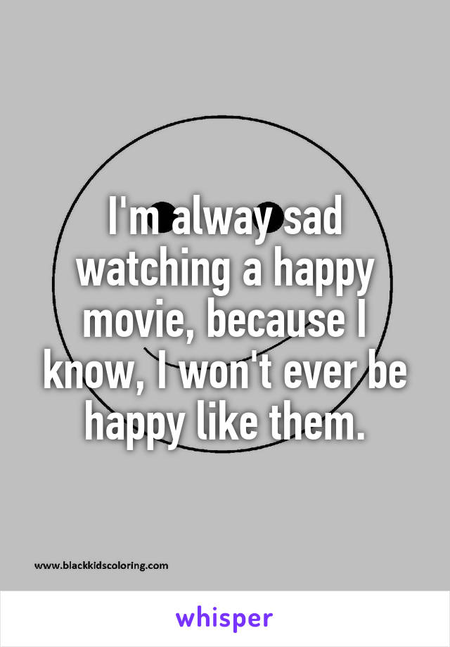 I'm alway sad watching a happy movie, because I know, I won't ever be happy like them.