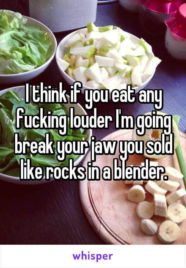 I think if you eat any fucking louder I'm going break your jaw you sold like rocks in a blender.