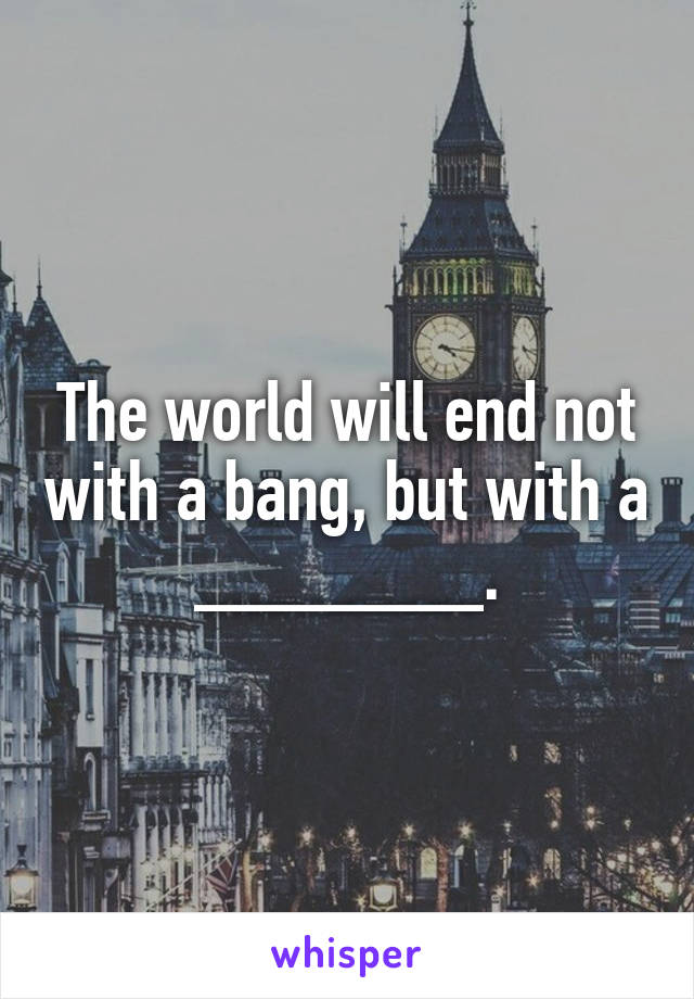 The world will end not with a bang, but with a _______.