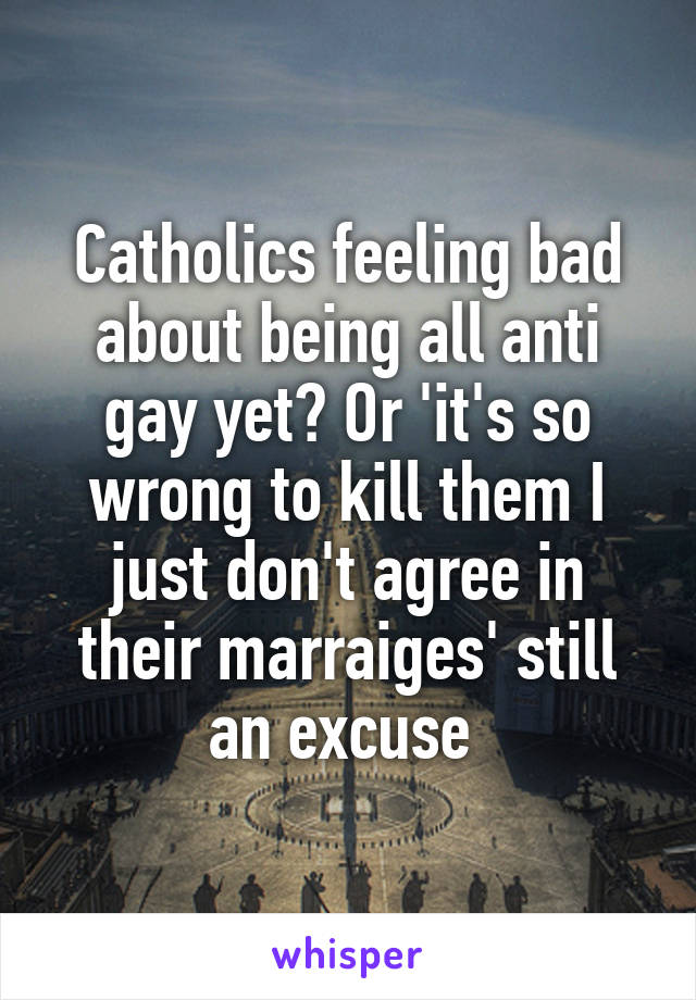 Catholics feeling bad about being all anti gay yet? Or 'it's so wrong to kill them I just don't agree in their marraiges' still an excuse 