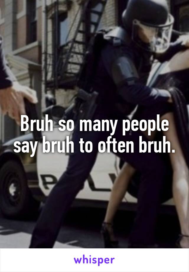 Bruh so many people say bruh to often bruh.