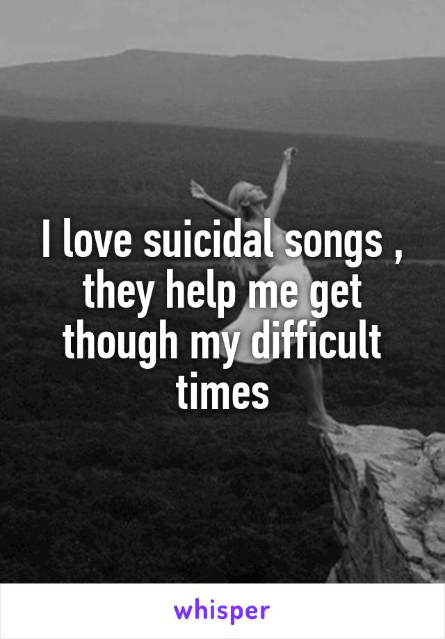 I love suicidal songs , they help me get though my difficult times