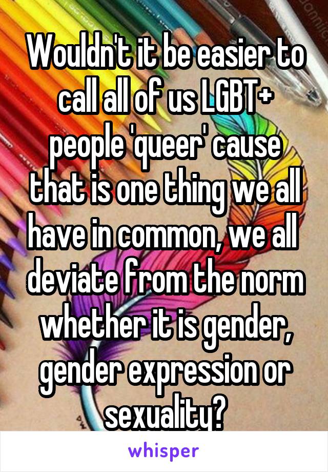 Wouldn't it be easier to call all of us LGBT+ people 'queer' cause that is one thing we all have in common, we all  deviate from the norm whether it is gender, gender expression or sexuality?