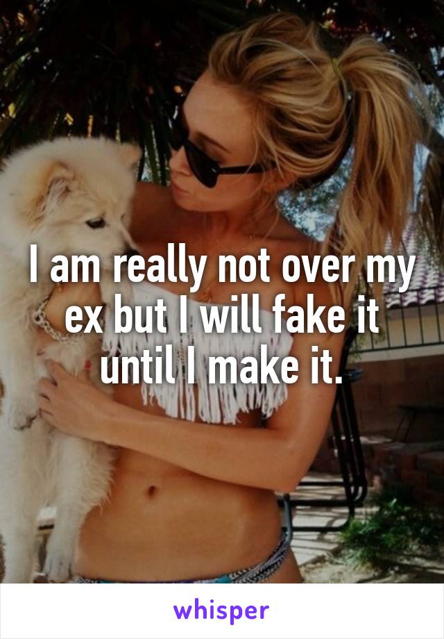 I am really not over my ex but I will fake it until I make it.