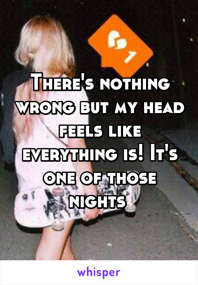 There's nothing wrong but my head feels like everything is! It's one of those nights 