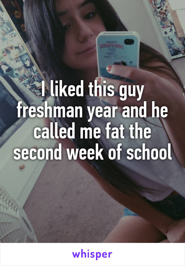I liked this guy freshman year and he called me fat the second week of school 