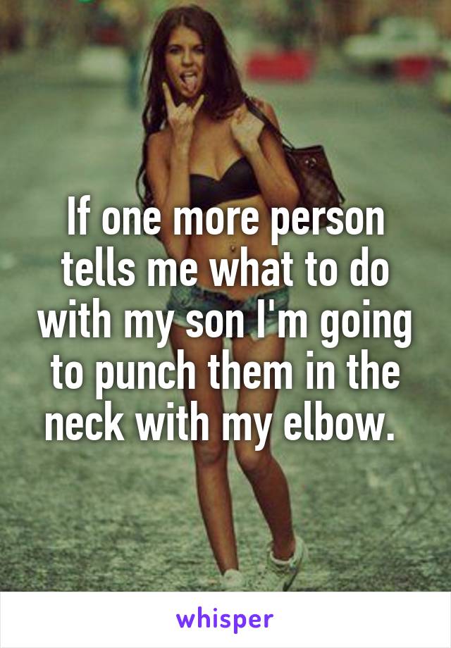 If one more person tells me what to do with my son I'm going to punch them in the neck with my elbow. 