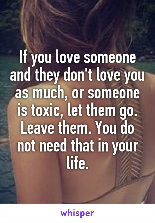 If you love someone and they don't love you as much, or someone is toxic, let them go. Leave them. You do not need that in your life.