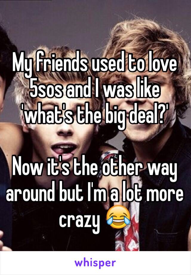 My friends used to love 5sos and I was like 'what's the big deal?'

Now it's the other way around but I'm a lot more crazy 😂