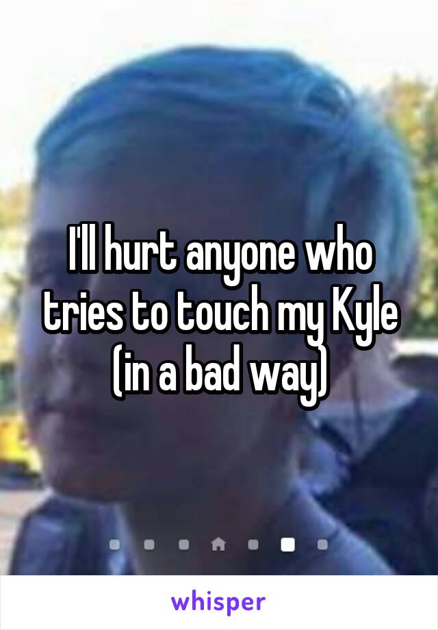 I'll hurt anyone who tries to touch my Kyle (in a bad way)