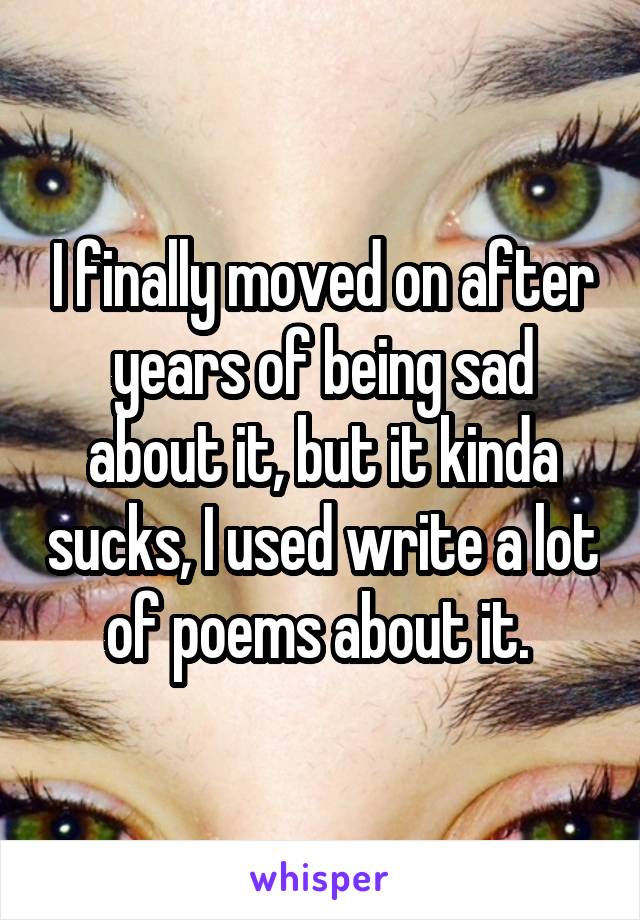 I finally moved on after years of being sad about it, but it kinda sucks, I used write a lot of poems about it. 