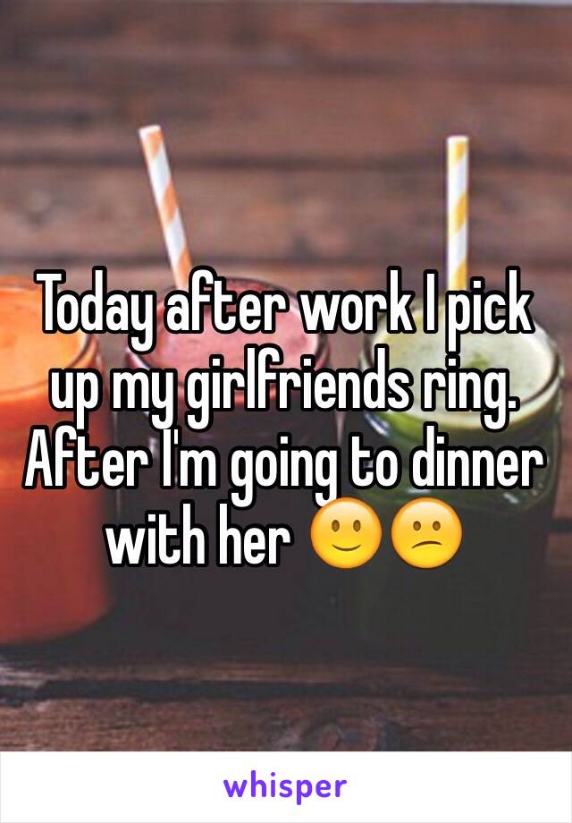 Today after work I pick up my girlfriends ring. After I'm going to dinner with her 🙂😕
