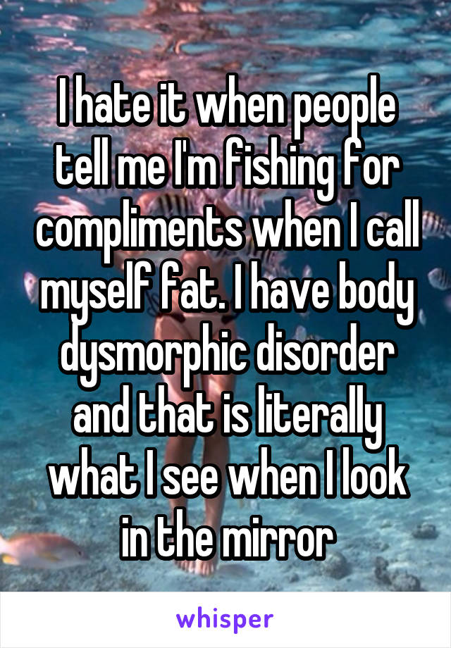 I hate it when people tell me I'm fishing for compliments when I call myself fat. I have body dysmorphic disorder and that is literally what I see when I look in the mirror