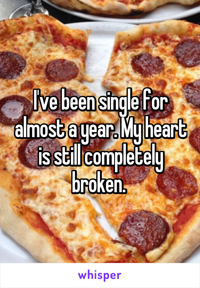 I've been single for almost a year. My heart is still completely broken. 