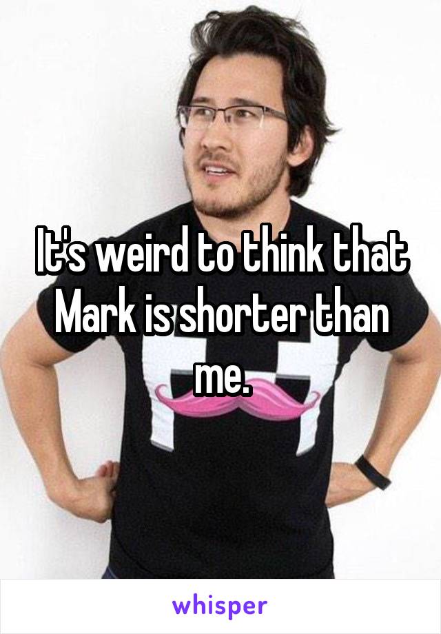 It's weird to think that Mark is shorter than me.