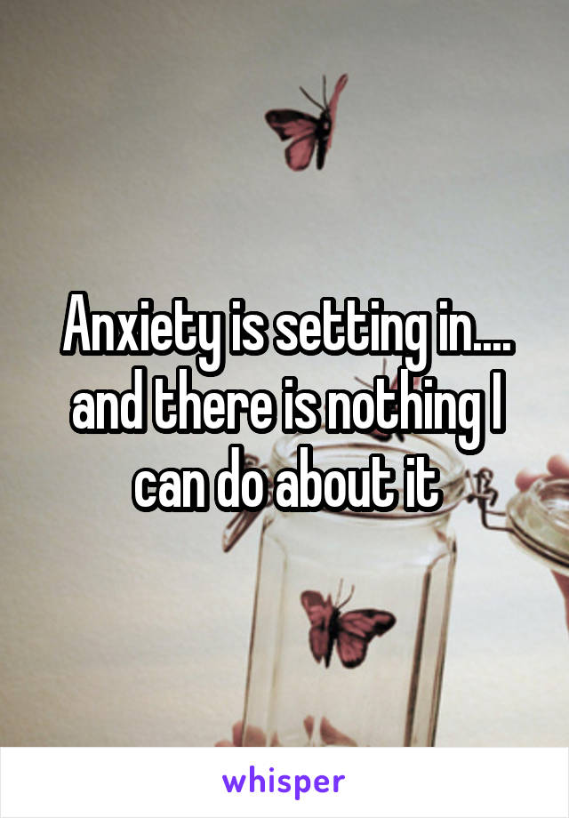 Anxiety is setting in.... and there is nothing I can do about it