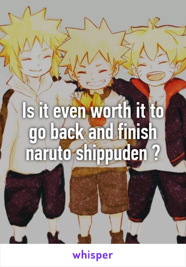 Is it even worth it to go back and finish naruto shippuden ?