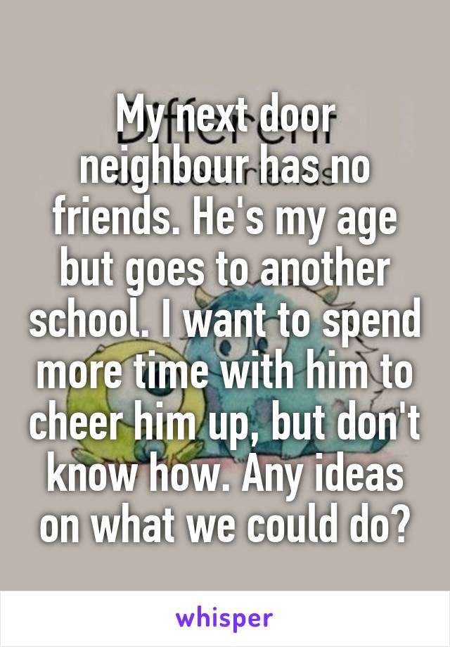My next door neighbour has no friends. He's my age but goes to another school. I want to spend more time with him to cheer him up, but don't know how. Any ideas on what we could do?