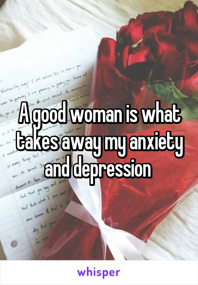 A good woman is what takes away my anxiety and depression 