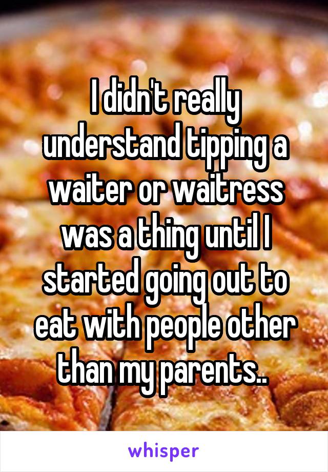 I didn't really understand tipping a waiter or waitress was a thing until I started going out to eat with people other than my parents.. 