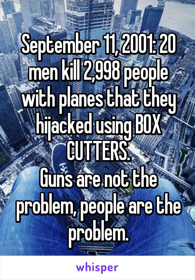 September 11, 2001: 20 men kill 2,998 people with planes that they hijacked using BOX CUTTERS.
Guns are not the problem, people are the problem.
