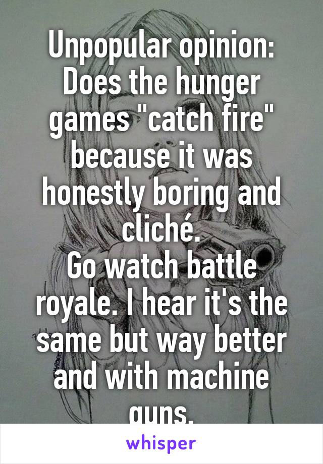 Unpopular opinion:
Does the hunger games "catch fire" because it was honestly boring and cliché.
Go watch battle royale. I hear it's the same but way better and with machine guns.