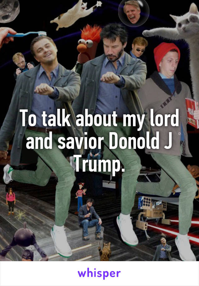 To talk about my lord and savior Donold J Trump.