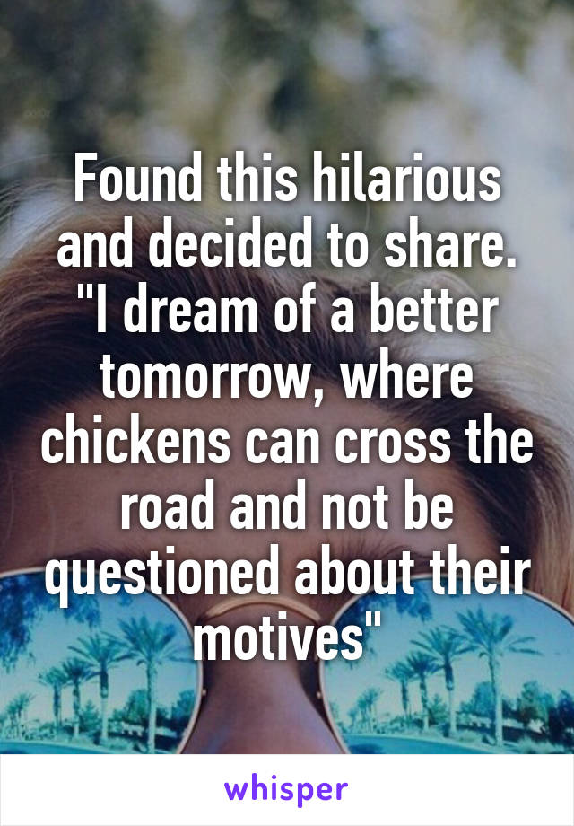 Found this hilarious and decided to share. "I dream of a better tomorrow, where chickens can cross the road and not be questioned about their motives"