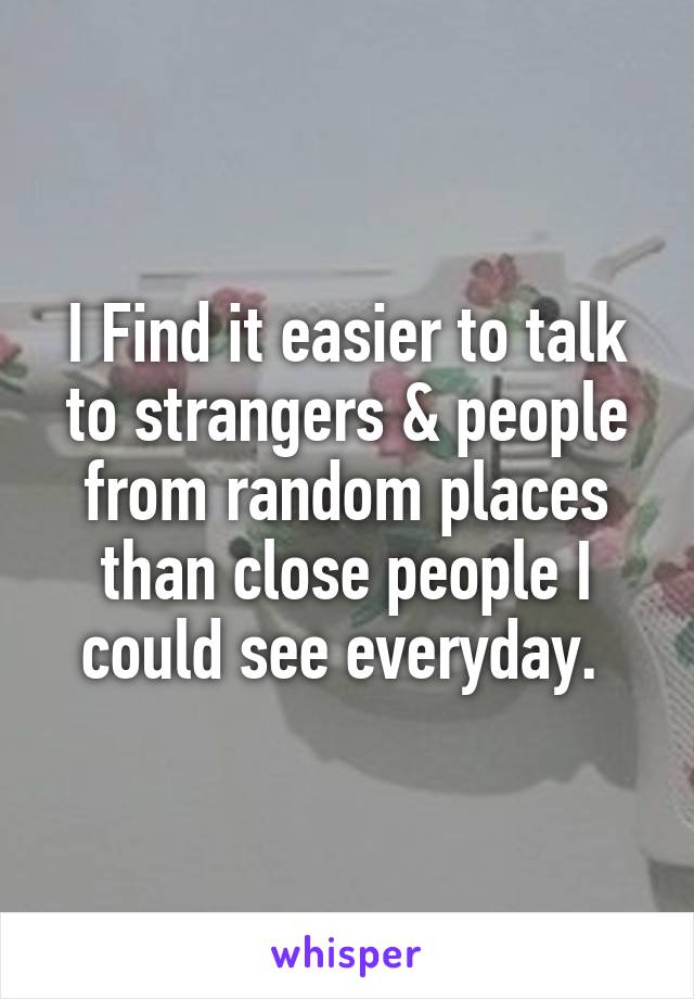 I Find it easier to talk to strangers & people from random places than close people I could see everyday. 