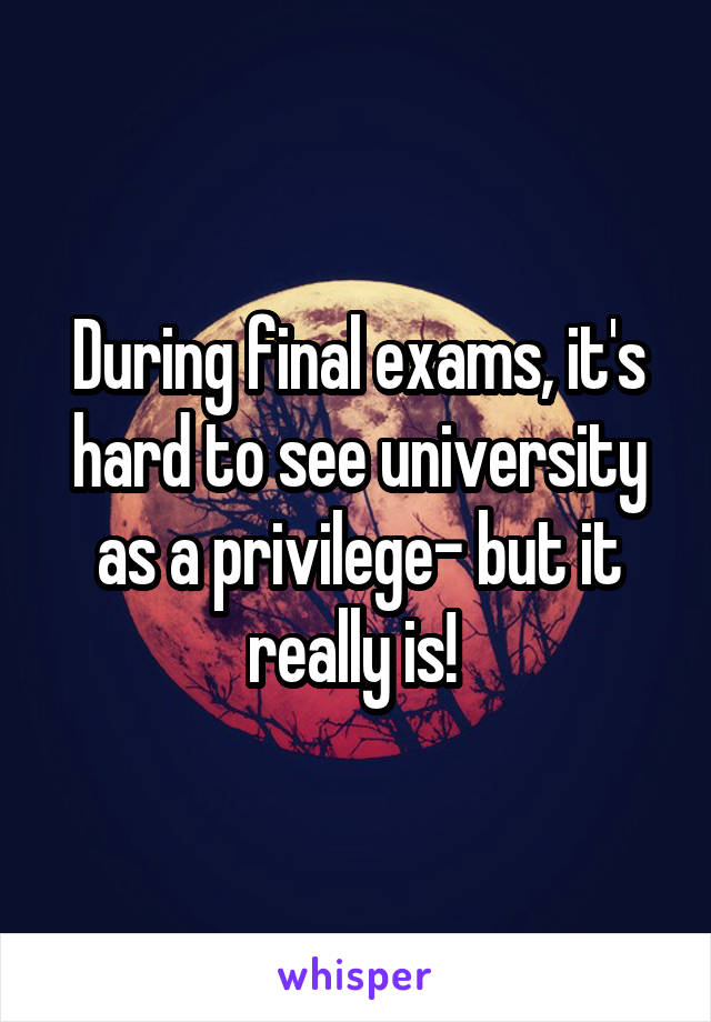 During final exams, it's hard to see university as a privilege- but it really is! 
