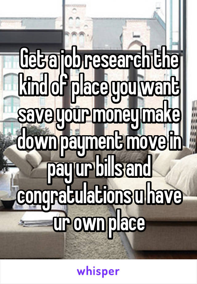 Get a job research the kind of place you want save your money make down payment move in pay ur bills and congratulations u have ur own place