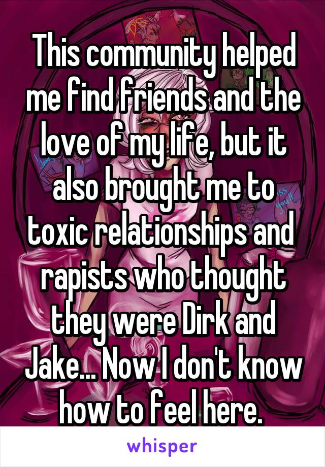 This community helped me find friends and the love of my life, but it also brought me to toxic relationships and  rapists who thought they were Dirk and Jake... Now I don't know how to feel here. 