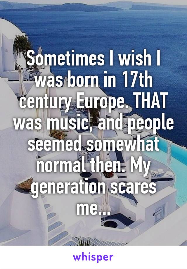Sometimes I wish I was born in 17th century Europe. THAT was music, and people seemed somewhat normal then. My generation scares me...