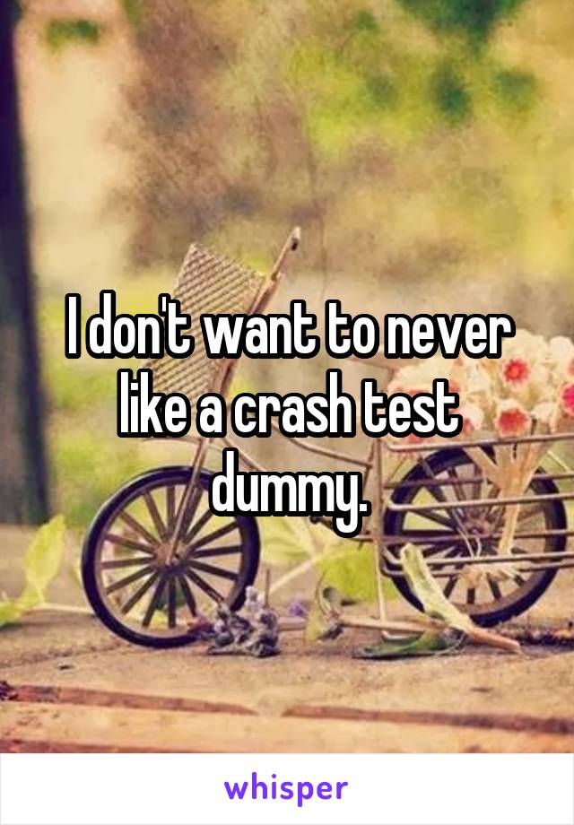 I don't want to never like a crash test dummy.