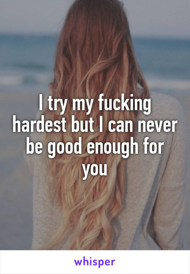 I try my fucking hardest but I can never be good enough for you