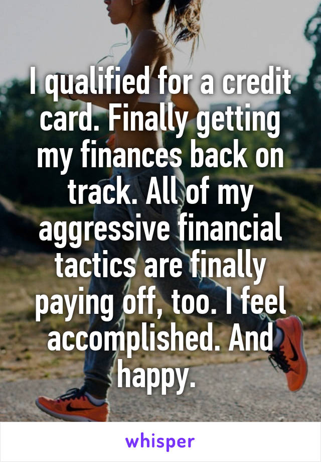 I qualified for a credit card. Finally getting my finances back on track. All of my aggressive financial tactics are finally paying off, too. I feel accomplished. And happy. 