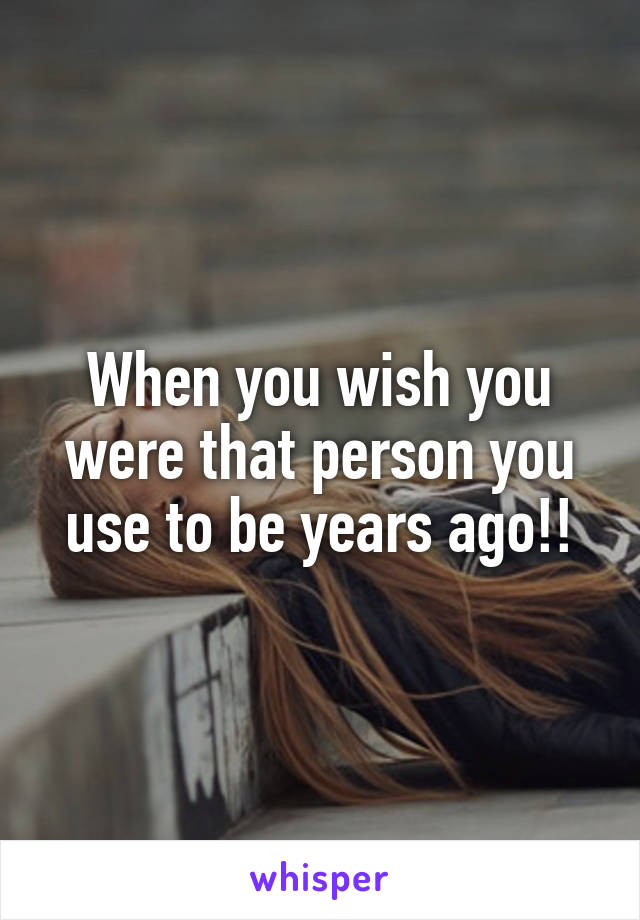 When you wish you were that person you use to be years ago!!