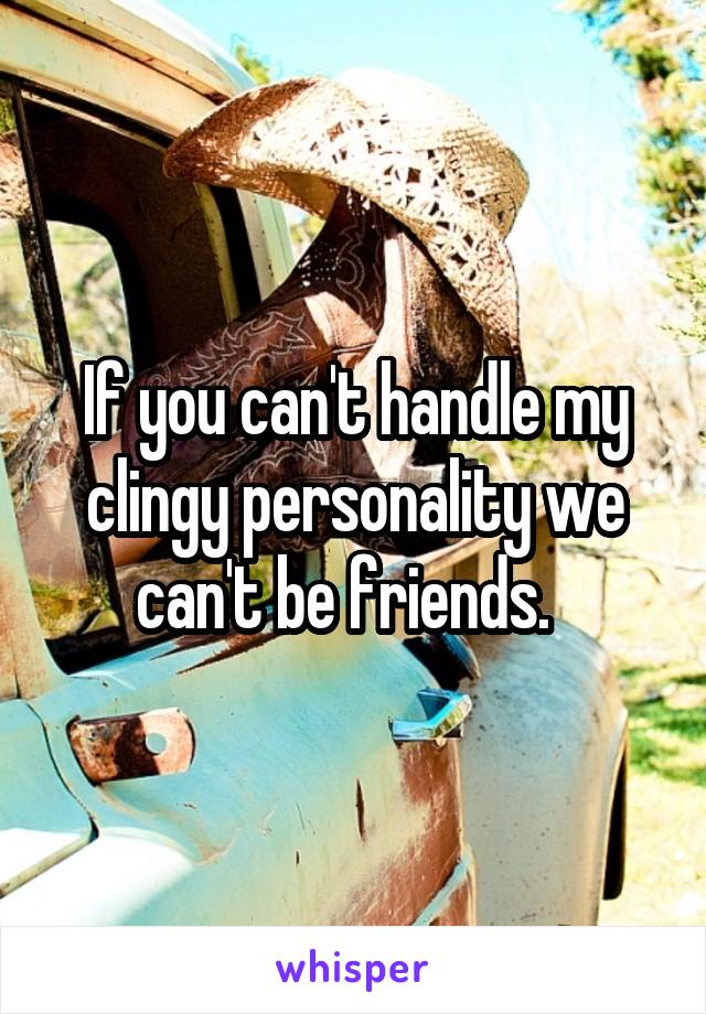 If you can't handle my clingy personality we can't be friends.  