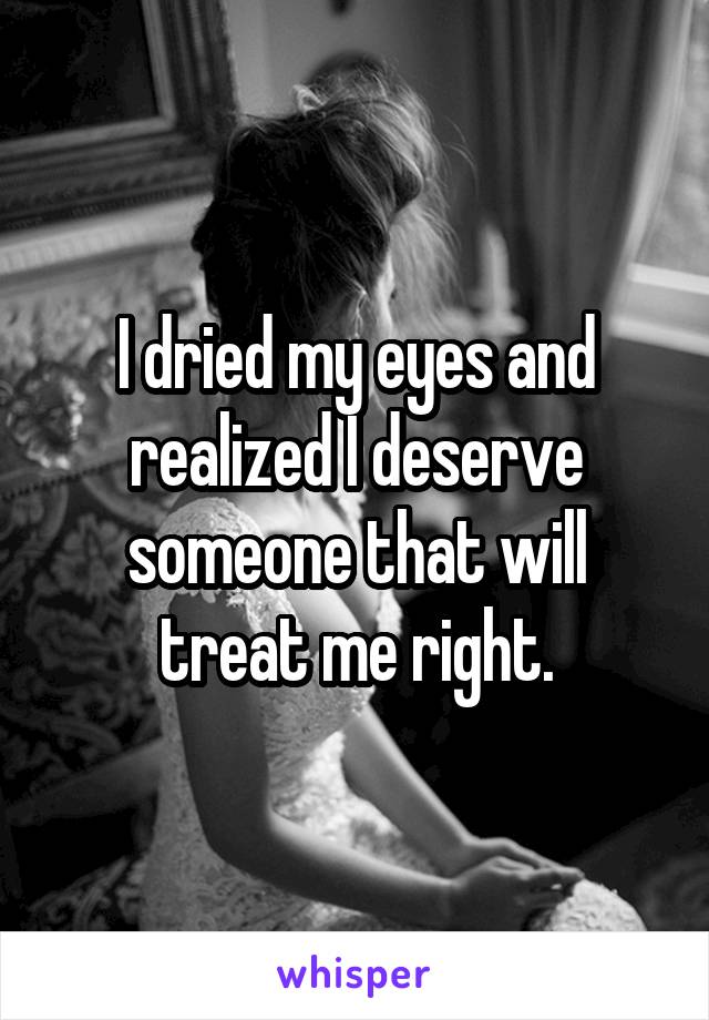 I dried my eyes and realized I deserve someone that will treat me right.