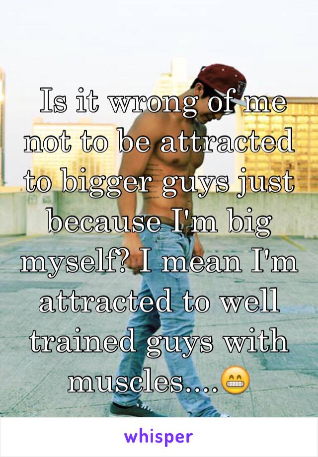  Is it wrong of me not to be attracted to bigger guys just because I'm big myself? I mean I'm attracted to well trained guys with muscles....😁