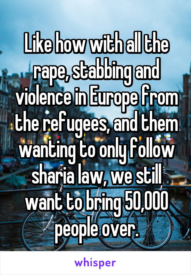 Like how with all the rape, stabbing and violence in Europe from the refugees, and them wanting to only follow sharia law, we still want to bring 50,000 people over.