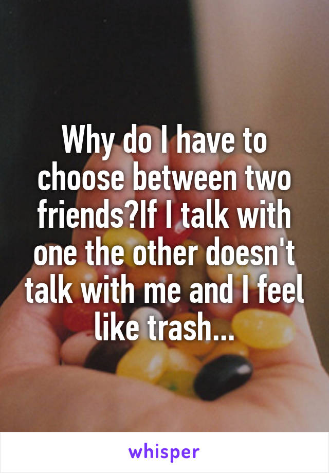 Why do I have to choose between two friends?If I talk with one the other doesn't talk with me and I feel like trash...