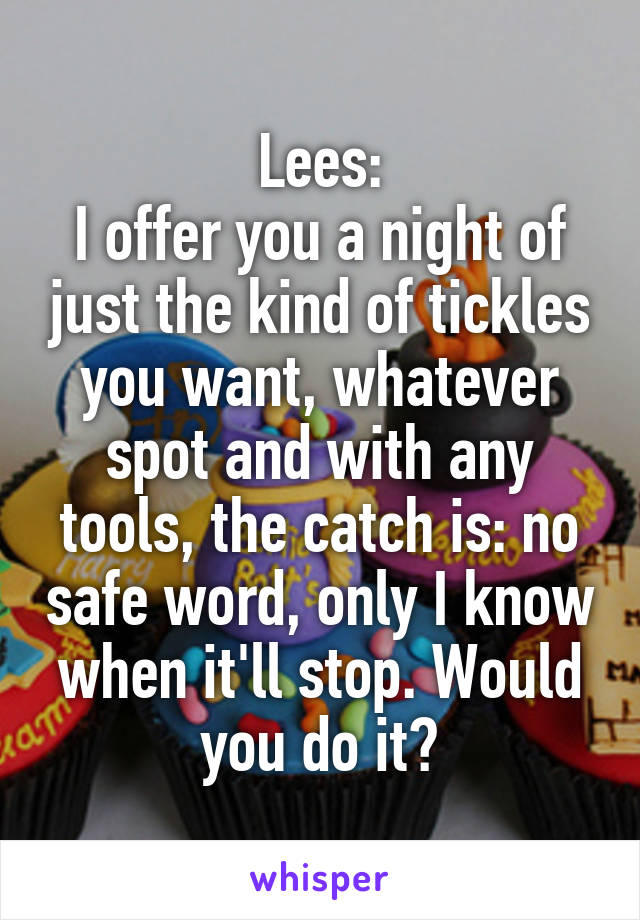 Lees:
I offer you a night of just the kind of tickles you want, whatever spot and with any tools, the catch is: no safe word, only I know when it'll stop. Would you do it?