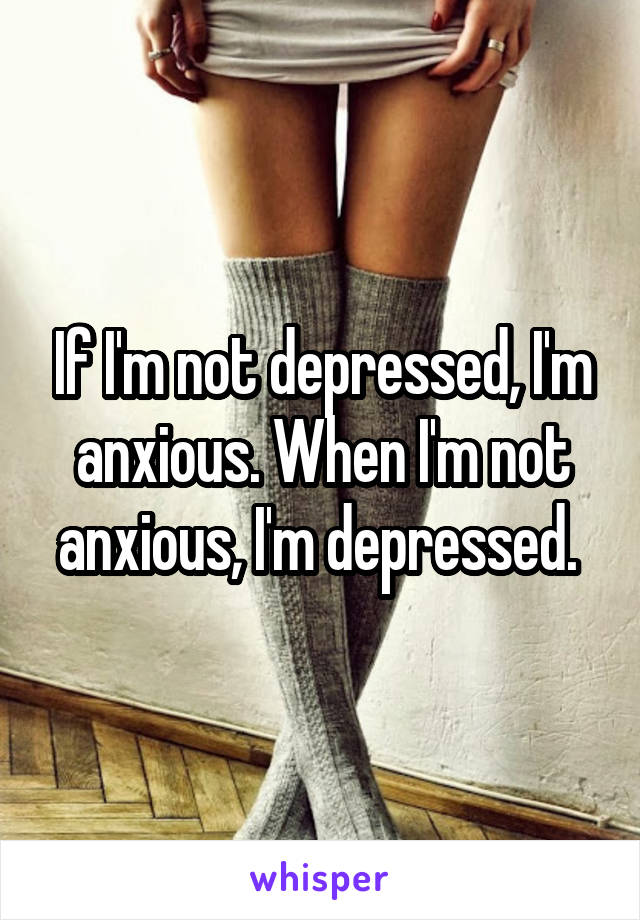 If I'm not depressed, I'm anxious. When I'm not anxious, I'm depressed. 