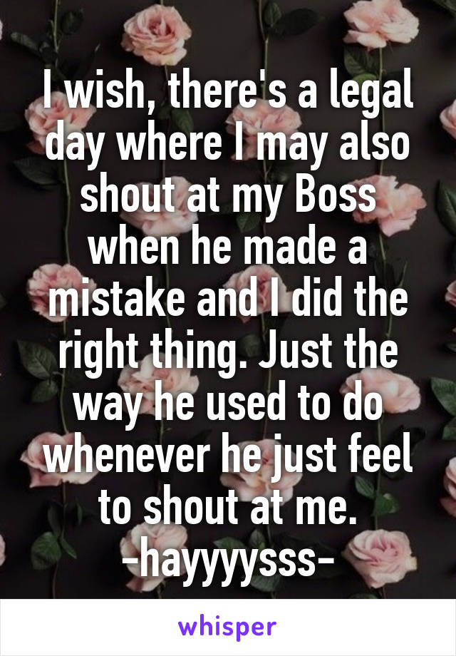I wish, there's a legal day where I may also shout at my Boss when he made a mistake and I did the right thing. Just the way he used to do whenever he just feel to shout at me.
-hayyyysss-