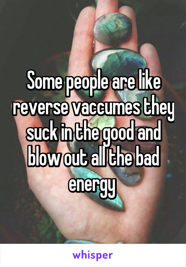 Some people are like reverse vaccumes they suck in the good and blow out all the bad energy 