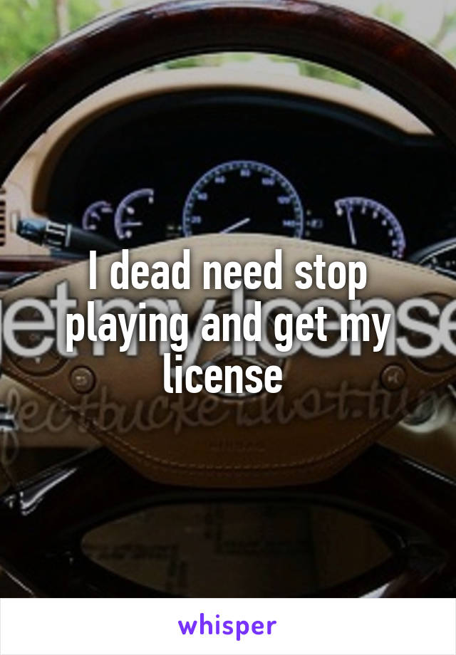 I dead need stop playing and get my license 