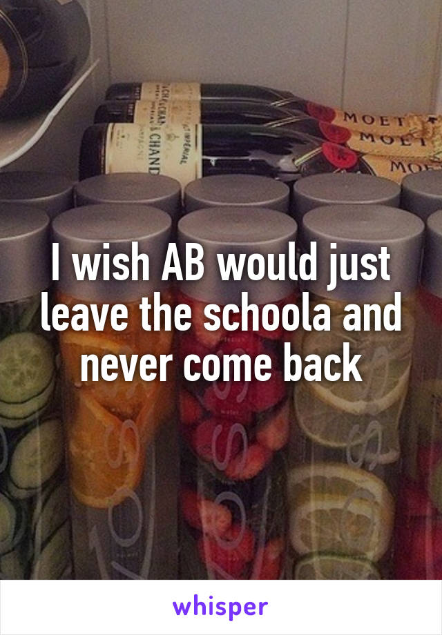 I wish AB would just leave the schoola and never come back