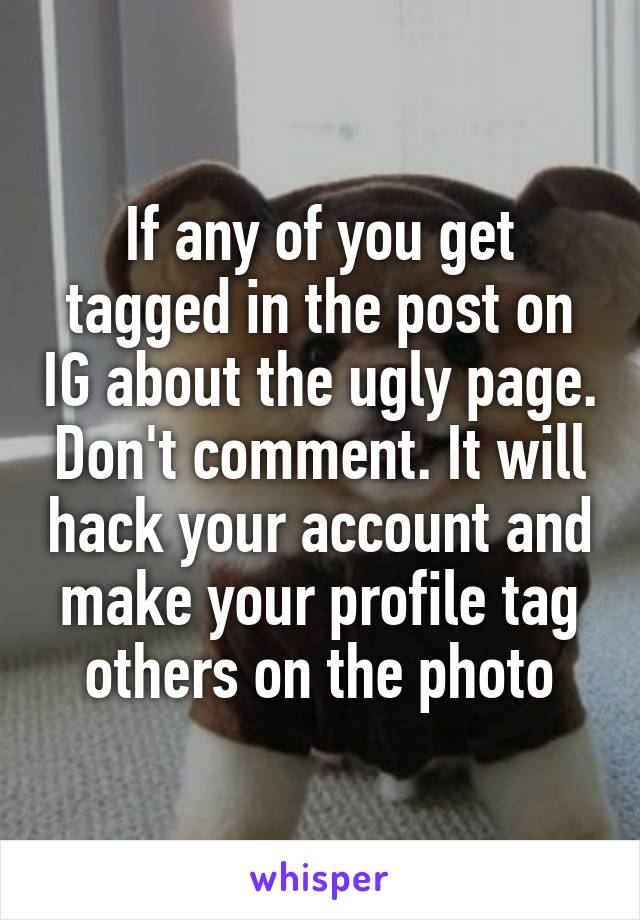 If any of you get tagged in the post on IG about the ugly page. Don't comment. It will hack your account and make your profile tag others on the photo