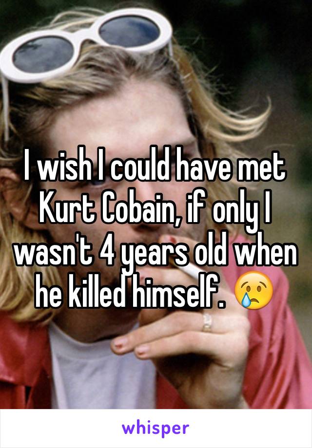 I wish I could have met Kurt Cobain, if only I wasn't 4 years old when he killed himself. 😢